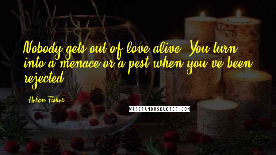 Helen Fisher Quotes: Nobody gets out of love alive. You turn into a menace or a pest when you've been rejected.