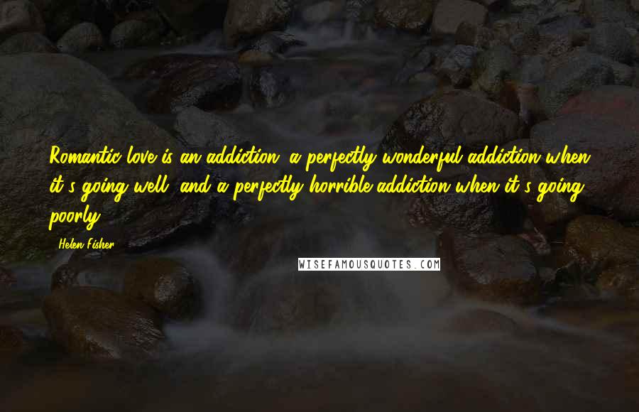 Helen Fisher Quotes: Romantic love is an addiction: a perfectly wonderful addiction when it's going well, and a perfectly horrible addiction when it's going poorly.
