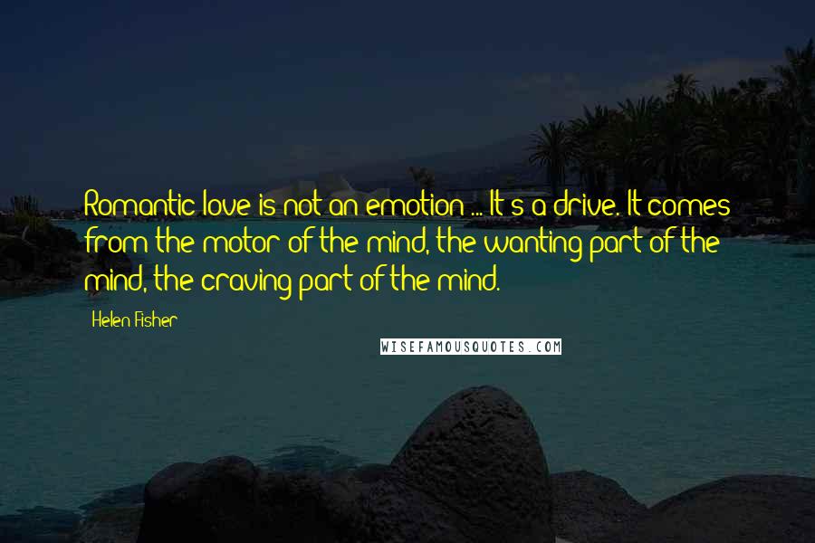 Helen Fisher Quotes: Romantic love is not an emotion ... It's a drive. It comes from the motor of the mind, the wanting part of the mind, the craving part of the mind.