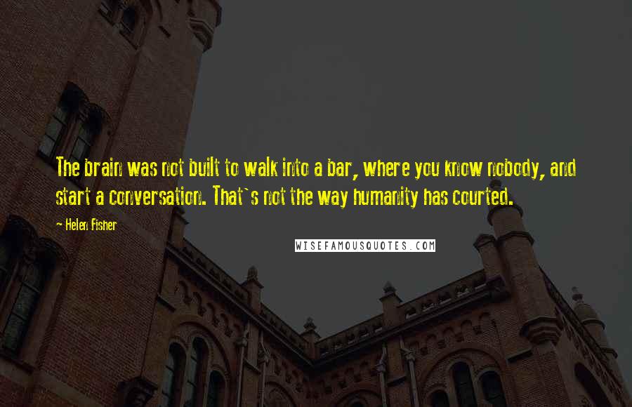 Helen Fisher Quotes: The brain was not built to walk into a bar, where you know nobody, and start a conversation. That's not the way humanity has courted.