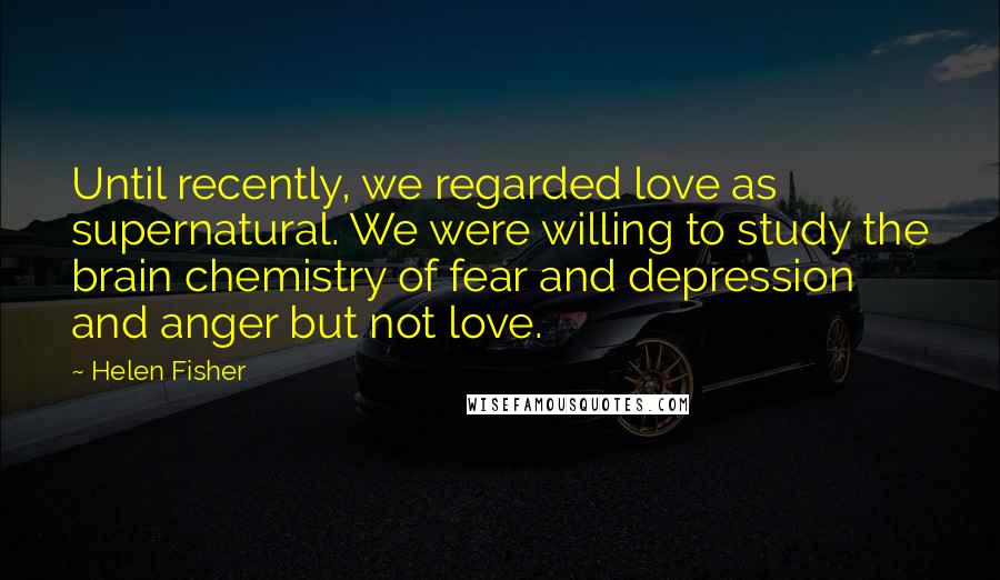 Helen Fisher Quotes: Until recently, we regarded love as supernatural. We were willing to study the brain chemistry of fear and depression and anger but not love.