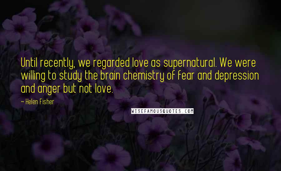 Helen Fisher Quotes: Until recently, we regarded love as supernatural. We were willing to study the brain chemistry of fear and depression and anger but not love.