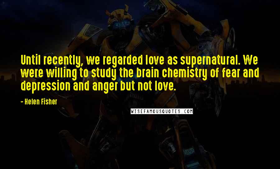 Helen Fisher Quotes: Until recently, we regarded love as supernatural. We were willing to study the brain chemistry of fear and depression and anger but not love.