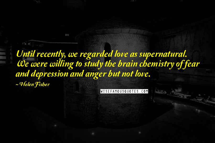 Helen Fisher Quotes: Until recently, we regarded love as supernatural. We were willing to study the brain chemistry of fear and depression and anger but not love.