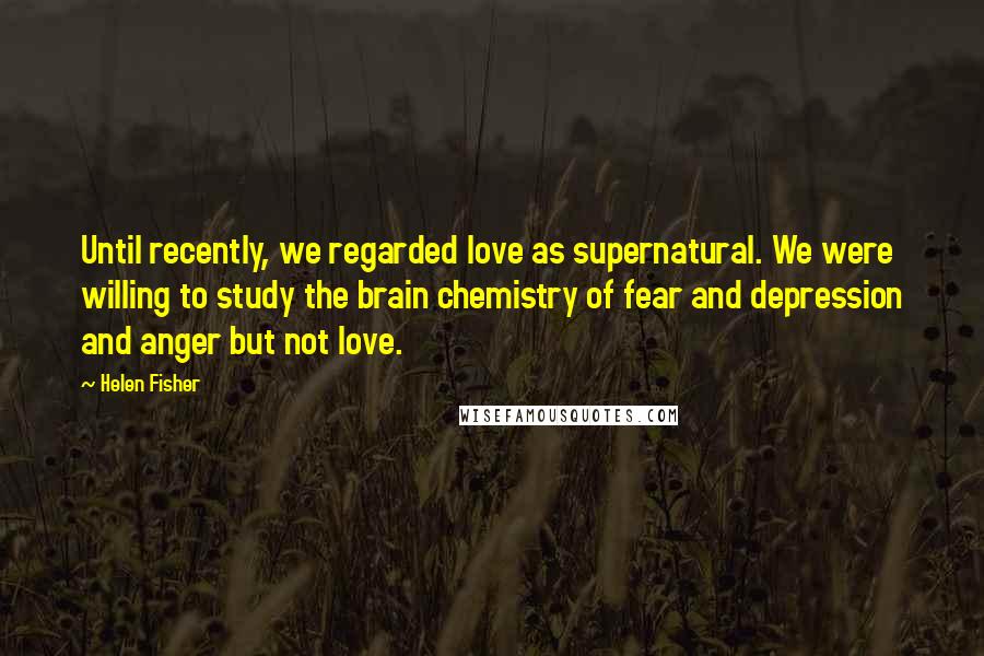 Helen Fisher Quotes: Until recently, we regarded love as supernatural. We were willing to study the brain chemistry of fear and depression and anger but not love.