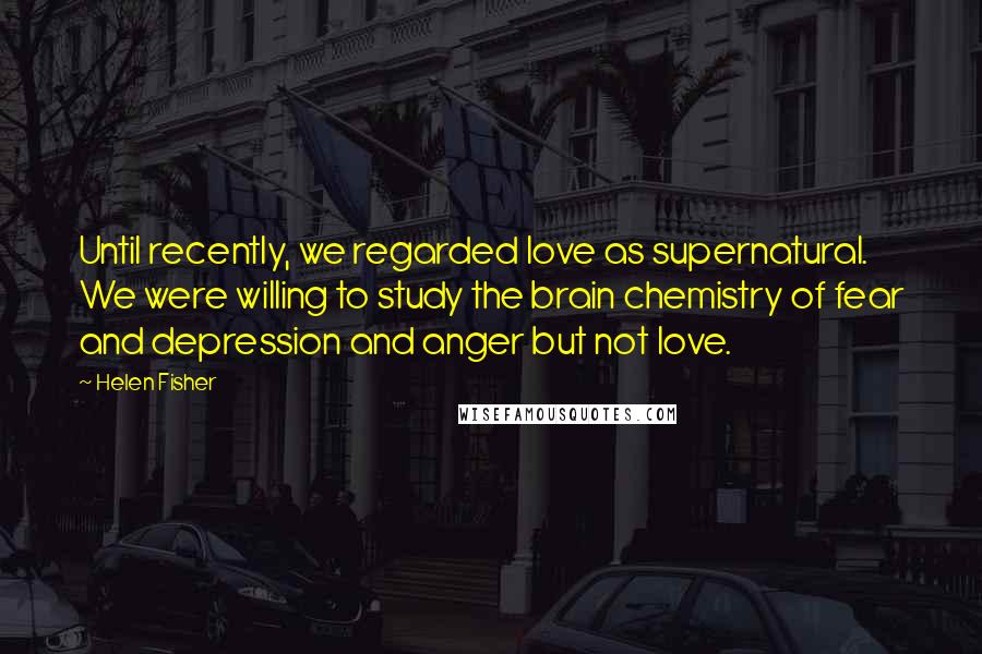 Helen Fisher Quotes: Until recently, we regarded love as supernatural. We were willing to study the brain chemistry of fear and depression and anger but not love.