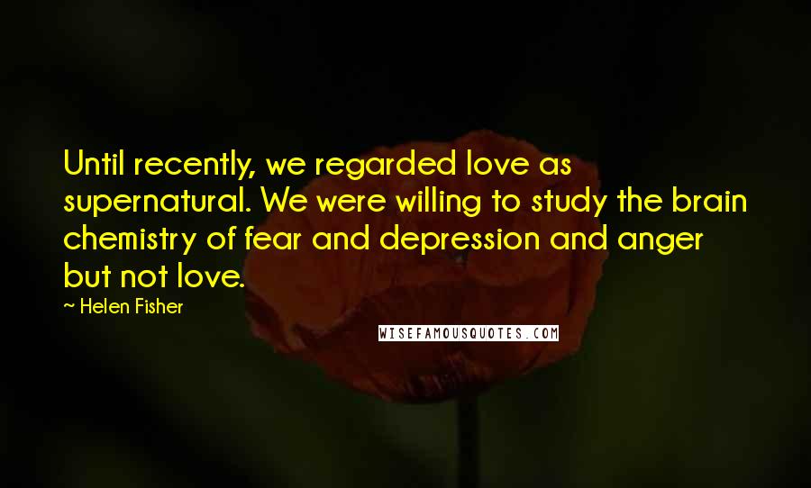 Helen Fisher Quotes: Until recently, we regarded love as supernatural. We were willing to study the brain chemistry of fear and depression and anger but not love.