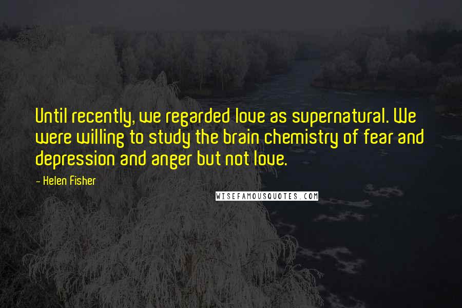 Helen Fisher Quotes: Until recently, we regarded love as supernatural. We were willing to study the brain chemistry of fear and depression and anger but not love.