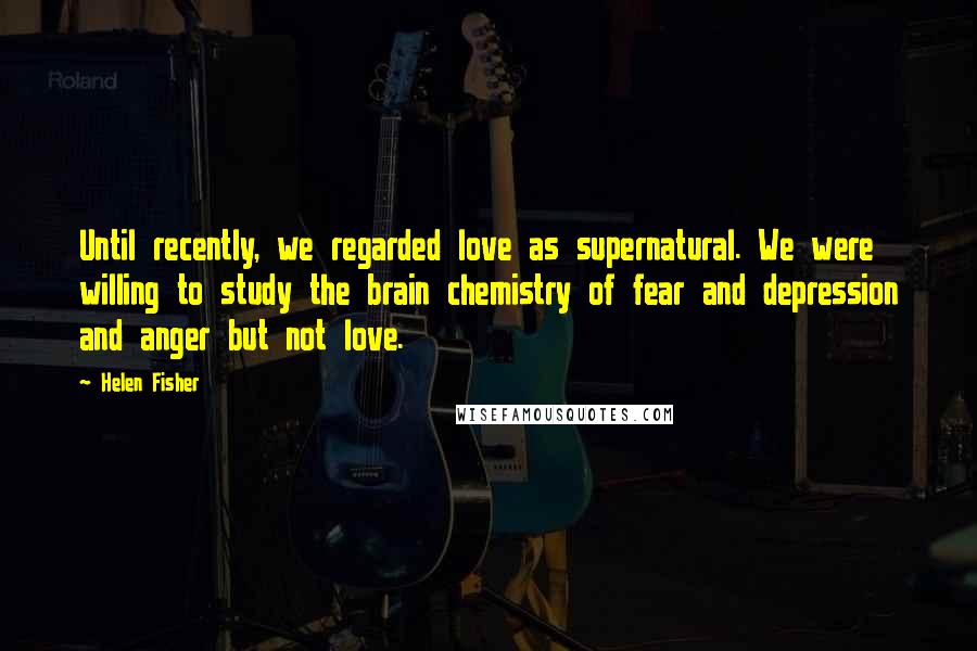 Helen Fisher Quotes: Until recently, we regarded love as supernatural. We were willing to study the brain chemistry of fear and depression and anger but not love.