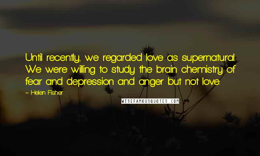 Helen Fisher Quotes: Until recently, we regarded love as supernatural. We were willing to study the brain chemistry of fear and depression and anger but not love.