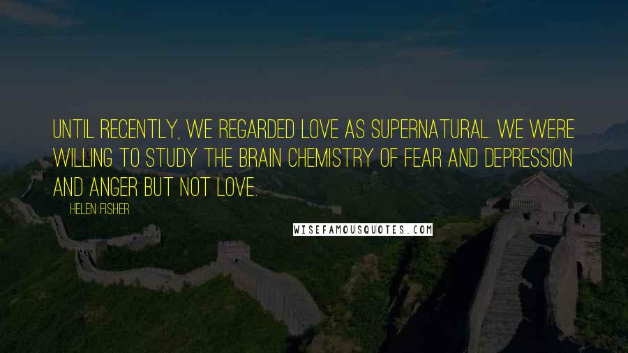 Helen Fisher Quotes: Until recently, we regarded love as supernatural. We were willing to study the brain chemistry of fear and depression and anger but not love.