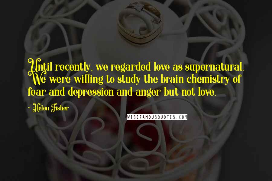 Helen Fisher Quotes: Until recently, we regarded love as supernatural. We were willing to study the brain chemistry of fear and depression and anger but not love.