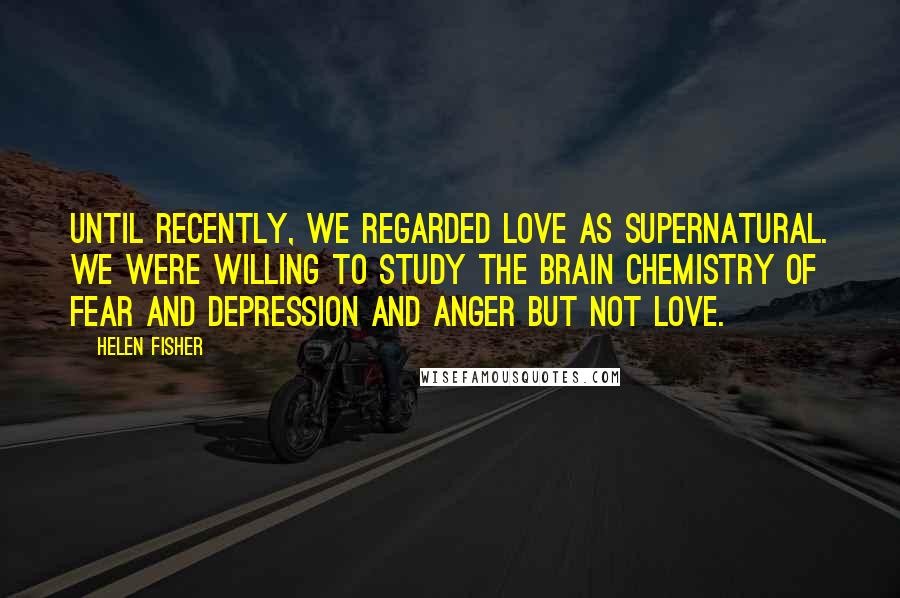 Helen Fisher Quotes: Until recently, we regarded love as supernatural. We were willing to study the brain chemistry of fear and depression and anger but not love.