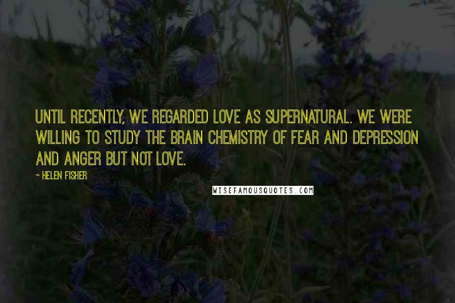 Helen Fisher Quotes: Until recently, we regarded love as supernatural. We were willing to study the brain chemistry of fear and depression and anger but not love.