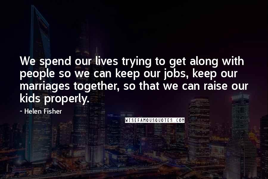 Helen Fisher Quotes: We spend our lives trying to get along with people so we can keep our jobs, keep our marriages together, so that we can raise our kids properly.