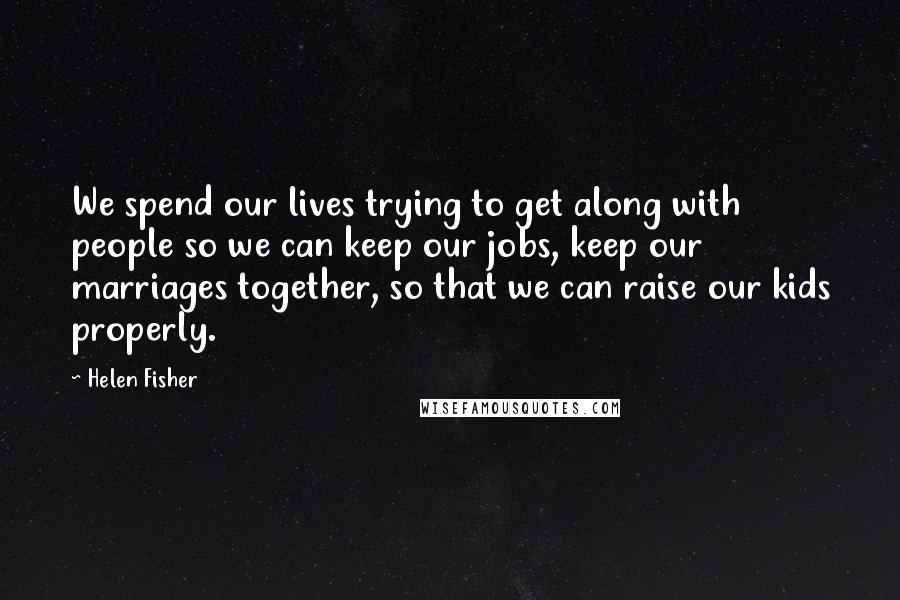 Helen Fisher Quotes: We spend our lives trying to get along with people so we can keep our jobs, keep our marriages together, so that we can raise our kids properly.