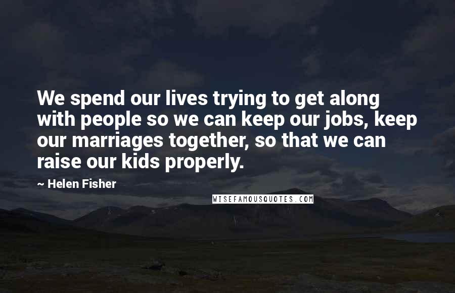 Helen Fisher Quotes: We spend our lives trying to get along with people so we can keep our jobs, keep our marriages together, so that we can raise our kids properly.