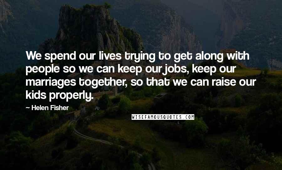 Helen Fisher Quotes: We spend our lives trying to get along with people so we can keep our jobs, keep our marriages together, so that we can raise our kids properly.