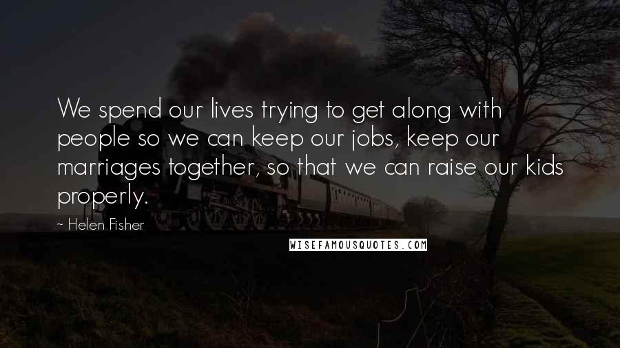Helen Fisher Quotes: We spend our lives trying to get along with people so we can keep our jobs, keep our marriages together, so that we can raise our kids properly.