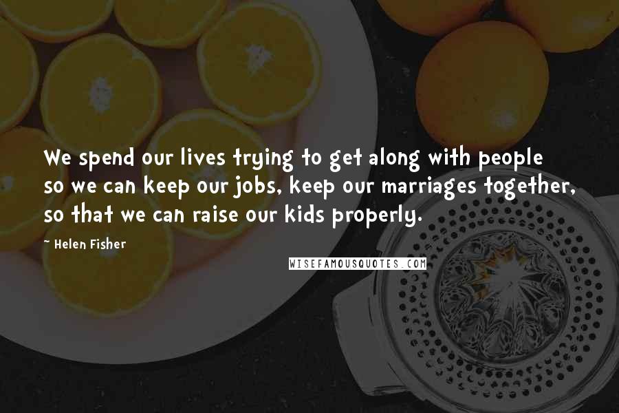 Helen Fisher Quotes: We spend our lives trying to get along with people so we can keep our jobs, keep our marriages together, so that we can raise our kids properly.