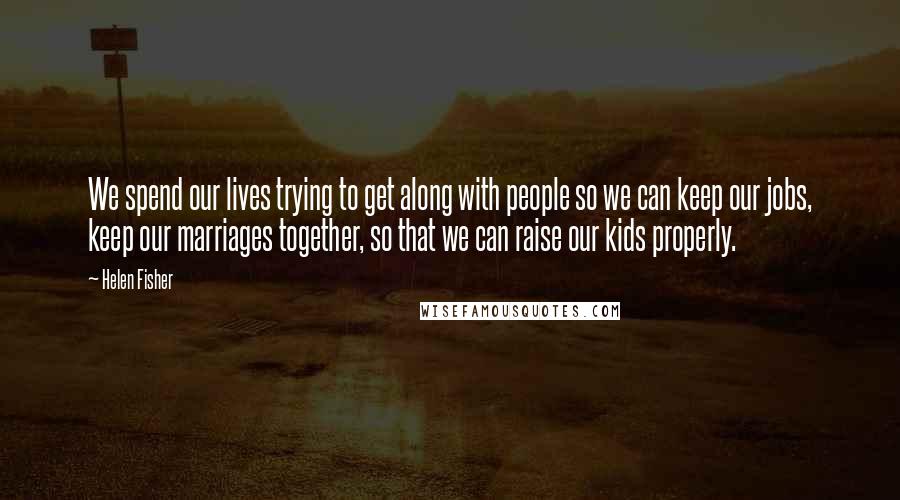 Helen Fisher Quotes: We spend our lives trying to get along with people so we can keep our jobs, keep our marriages together, so that we can raise our kids properly.