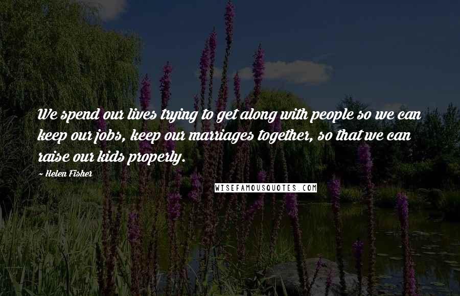 Helen Fisher Quotes: We spend our lives trying to get along with people so we can keep our jobs, keep our marriages together, so that we can raise our kids properly.