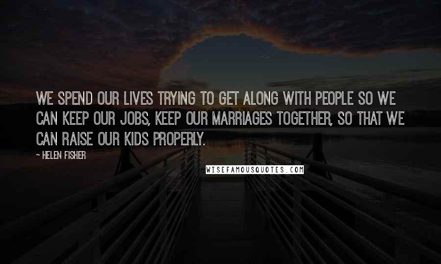 Helen Fisher Quotes: We spend our lives trying to get along with people so we can keep our jobs, keep our marriages together, so that we can raise our kids properly.