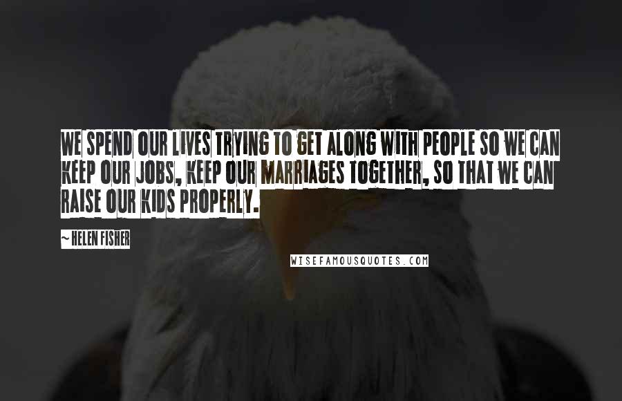 Helen Fisher Quotes: We spend our lives trying to get along with people so we can keep our jobs, keep our marriages together, so that we can raise our kids properly.