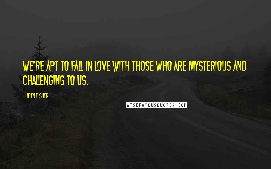 Helen Fisher Quotes: We're apt to fall in love with those who are mysterious and challenging to us.