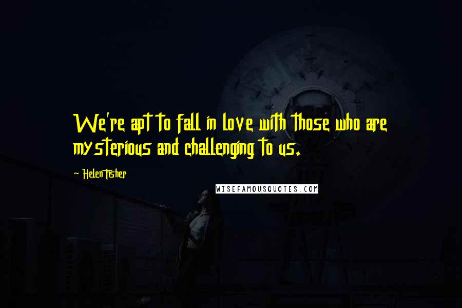 Helen Fisher Quotes: We're apt to fall in love with those who are mysterious and challenging to us.