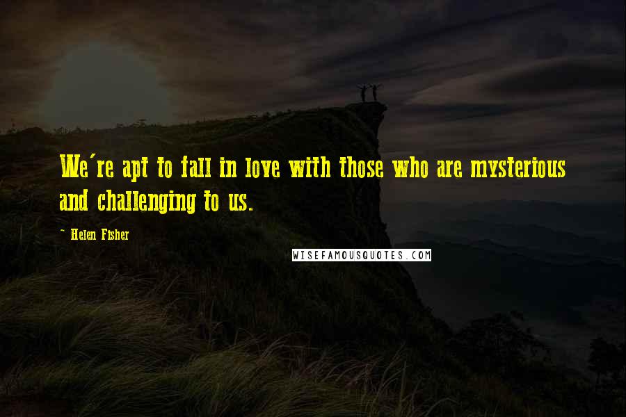 Helen Fisher Quotes: We're apt to fall in love with those who are mysterious and challenging to us.