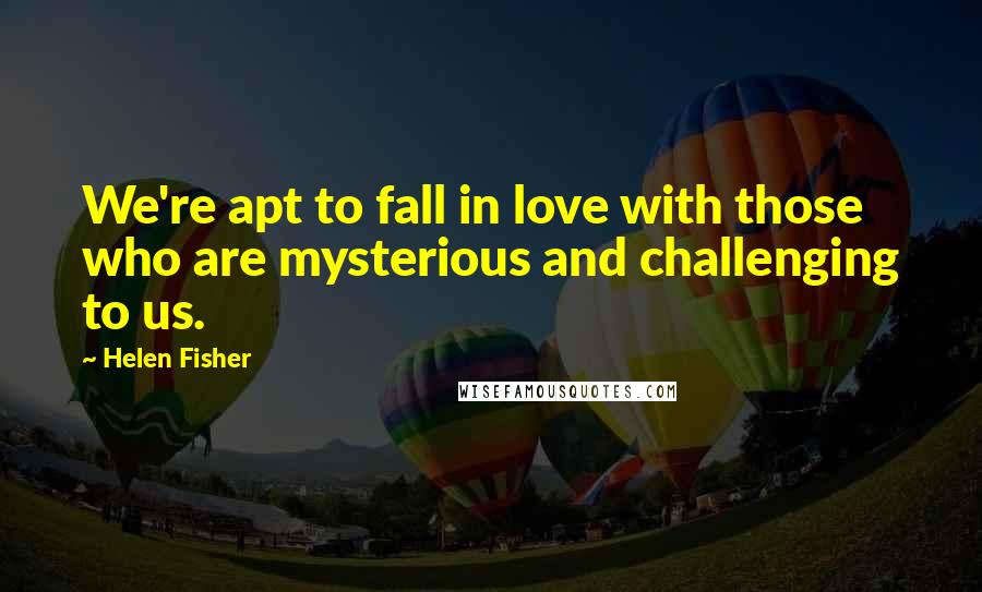 Helen Fisher Quotes: We're apt to fall in love with those who are mysterious and challenging to us.