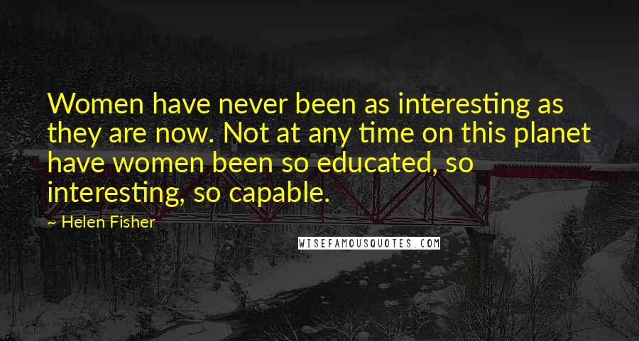 Helen Fisher Quotes: Women have never been as interesting as they are now. Not at any time on this planet have women been so educated, so interesting, so capable.