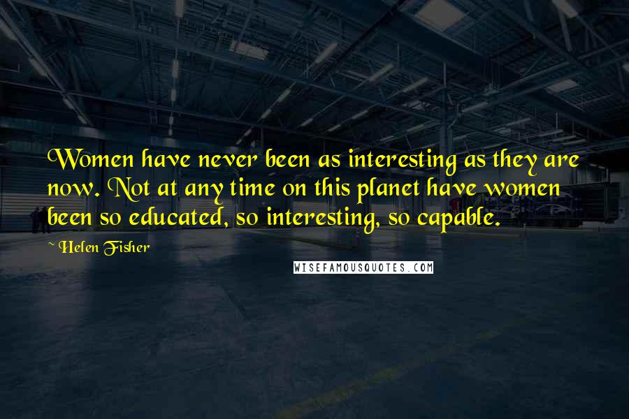 Helen Fisher Quotes: Women have never been as interesting as they are now. Not at any time on this planet have women been so educated, so interesting, so capable.