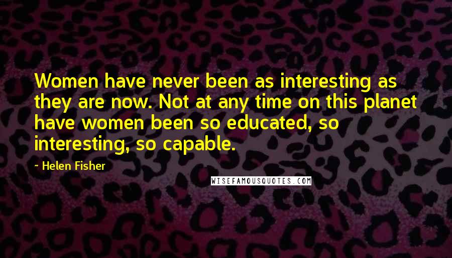 Helen Fisher Quotes: Women have never been as interesting as they are now. Not at any time on this planet have women been so educated, so interesting, so capable.