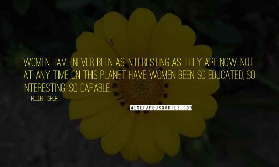 Helen Fisher Quotes: Women have never been as interesting as they are now. Not at any time on this planet have women been so educated, so interesting, so capable.