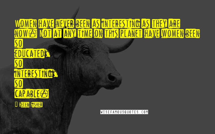 Helen Fisher Quotes: Women have never been as interesting as they are now. Not at any time on this planet have women been so educated, so interesting, so capable.