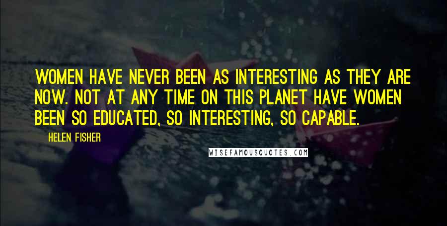 Helen Fisher Quotes: Women have never been as interesting as they are now. Not at any time on this planet have women been so educated, so interesting, so capable.