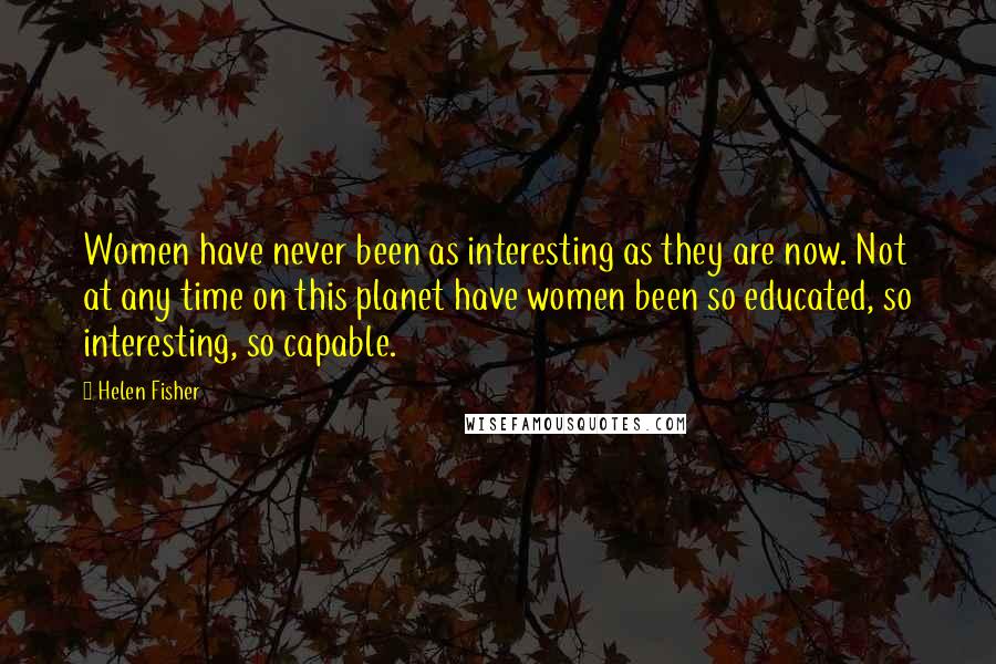 Helen Fisher Quotes: Women have never been as interesting as they are now. Not at any time on this planet have women been so educated, so interesting, so capable.