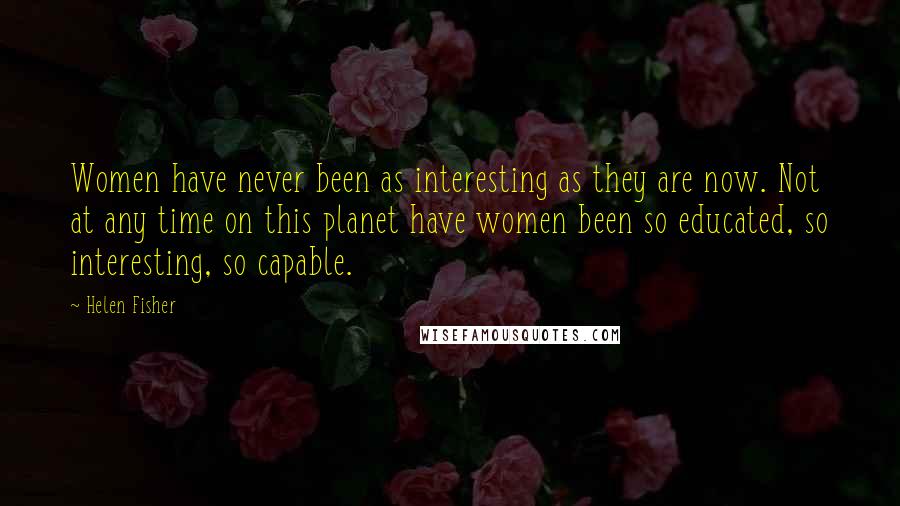 Helen Fisher Quotes: Women have never been as interesting as they are now. Not at any time on this planet have women been so educated, so interesting, so capable.