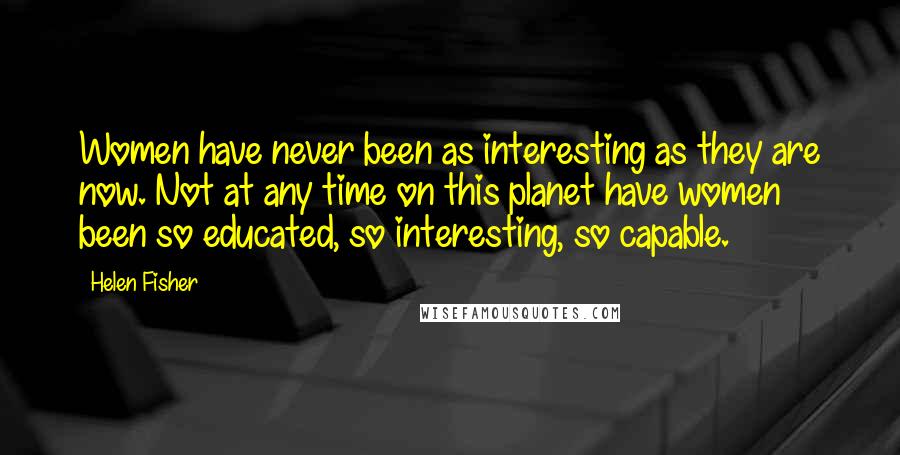 Helen Fisher Quotes: Women have never been as interesting as they are now. Not at any time on this planet have women been so educated, so interesting, so capable.