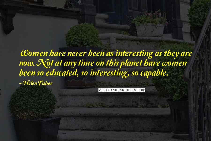 Helen Fisher Quotes: Women have never been as interesting as they are now. Not at any time on this planet have women been so educated, so interesting, so capable.