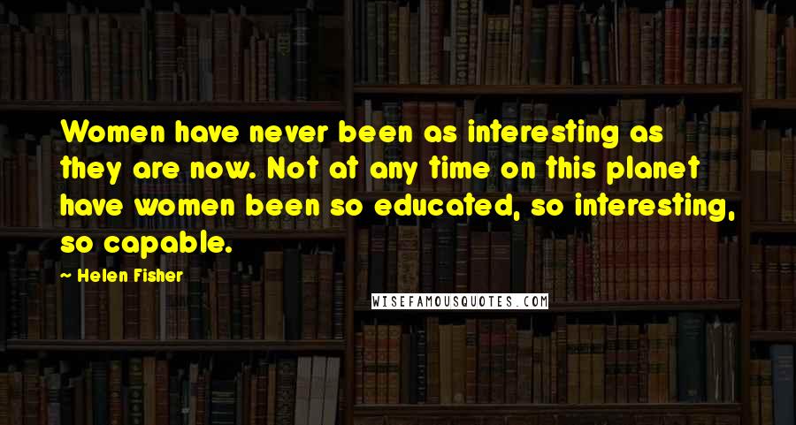 Helen Fisher Quotes: Women have never been as interesting as they are now. Not at any time on this planet have women been so educated, so interesting, so capable.