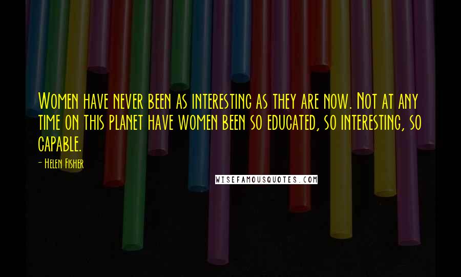 Helen Fisher Quotes: Women have never been as interesting as they are now. Not at any time on this planet have women been so educated, so interesting, so capable.
