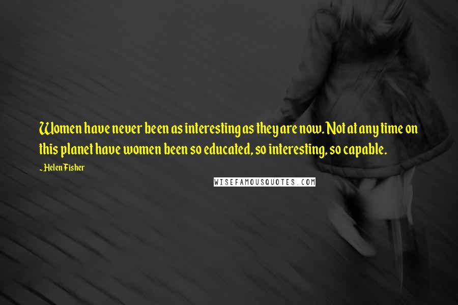 Helen Fisher Quotes: Women have never been as interesting as they are now. Not at any time on this planet have women been so educated, so interesting, so capable.