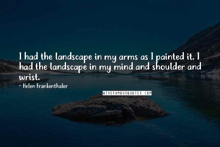 Helen Frankenthaler Quotes: I had the landscape in my arms as I painted it. I had the landscape in my mind and shoulder and wrist.