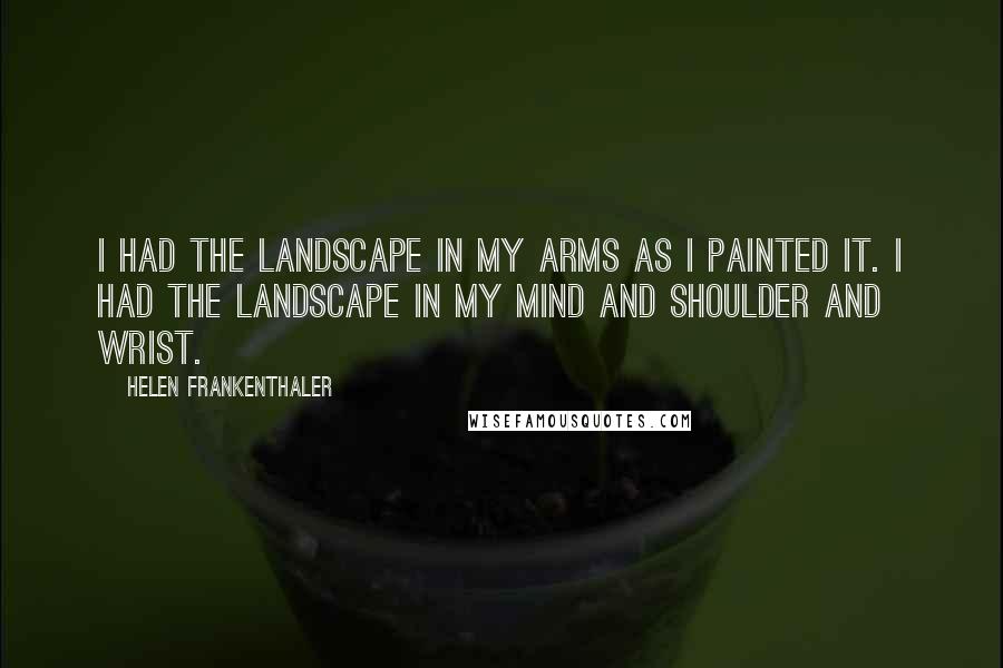 Helen Frankenthaler Quotes: I had the landscape in my arms as I painted it. I had the landscape in my mind and shoulder and wrist.