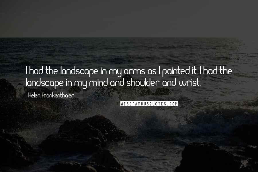 Helen Frankenthaler Quotes: I had the landscape in my arms as I painted it. I had the landscape in my mind and shoulder and wrist.