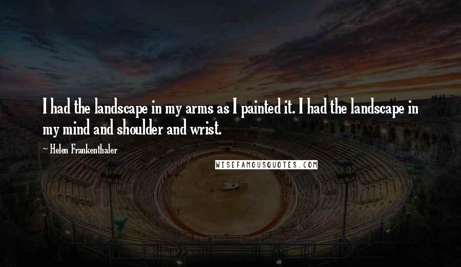 Helen Frankenthaler Quotes: I had the landscape in my arms as I painted it. I had the landscape in my mind and shoulder and wrist.