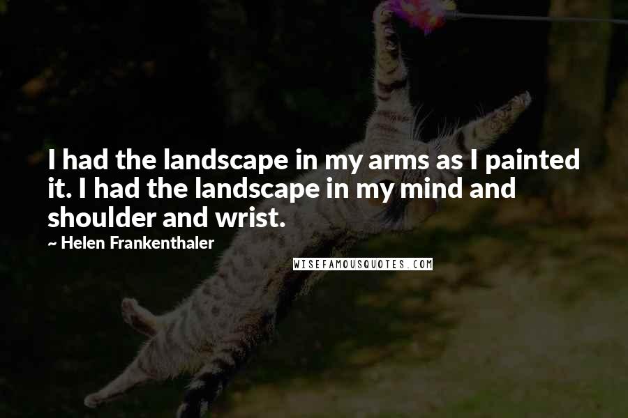 Helen Frankenthaler Quotes: I had the landscape in my arms as I painted it. I had the landscape in my mind and shoulder and wrist.